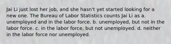 Jai Li just lost her job, and she hasn't yet started looking for a new one. The Bureau of Labor Statistics counts Jai Li as a. unemployed and in the labor force. b. unemployed, but not in the labor force. c. in the labor force, but not unemployed. d. neither in the labor force nor unemployed.