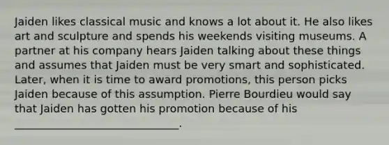 Jaiden likes classical music and knows a lot about it. He also likes art and sculpture and spends his weekends visiting museums. A partner at his company hears Jaiden talking about these things and assumes that Jaiden must be very smart and sophisticated. Later, when it is time to award promotions, this person picks Jaiden because of this assumption. Pierre Bourdieu would say that Jaiden has gotten his promotion because of his ______________________________.