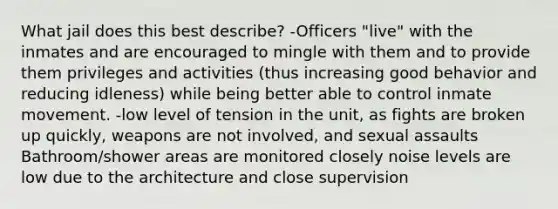 What jail does this best describe? -Officers "live" with the inmates and are encouraged to mingle with them and to provide them privileges and activities (thus increasing good behavior and reducing idleness) while being better able to control inmate movement. -low level of tension in the unit, as fights are broken up quickly, weapons are not involved, and sexual assaults Bathroom/shower areas are monitored closely noise levels are low due to the architecture and close supervision