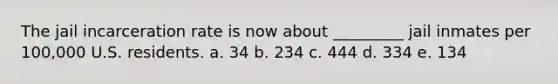 The jail incarceration rate is now about _________ jail inmates per 100,000 U.S. residents. a. 34 b. 234 c. 444 d. 334 e. 134