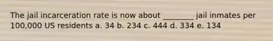 The jail incarceration rate is now about ________ jail inmates per 100,000 US residents a. 34 b. 234 c. 444 d. 334 e. 134