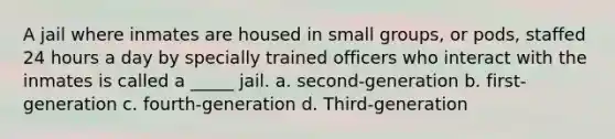 A jail where inmates are housed in small groups, or pods, staffed 24 hours a day by specially trained officers who interact with the inmates is called a _____ jail. a. second-generation b. first-generation c. fourth-generation d. Third-generation