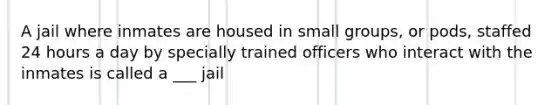 A jail where inmates are housed in small groups, or pods, staffed 24 hours a day by specially trained officers who interact with the inmates is called a ___ jail