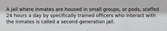 A jail where inmates are housed in small groups, or pods, staffed 24 hours a day by specifically trained officers who interact with the inmates is called a second-generation jail.