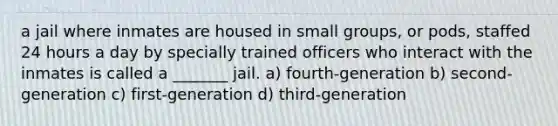 a jail where inmates are housed in small groups, or pods, staffed 24 hours a day by specially trained officers who interact with the inmates is called a _______ jail. a) fourth-generation b) second-generation c) first-generation d) third-generation