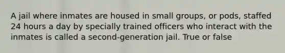 A jail where inmates are housed in small groups, or pods, staffed 24 hours a day by specially trained officers who interact with the inmates is called a second-generation jail. True or false