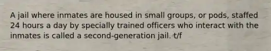 A jail where inmates are housed in small groups, or pods, staffed 24 hours a day by specially trained officers who interact with the inmates is called a second-generation jail. t/f