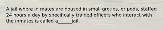 A jail where in mates are housed in small groups, or pods, staffed 24 hours a day by specifically trained officers who interact with the inmates is called a______jail.