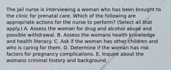 The jail nurse is interviewing a woman who has been brought to the clinic for prenatal care. Which of the following are appropriate actions for the nurse to perform? (Select all that apply.) A. Assess the woman for drug and alcohol abuse and possible withdrawal. B. Assess the womans health knowledge and health literacy. C. Ask if the woman has other children and who is caring for them. D. Determine if the woman has risk factors for pregnancy complications. E. Inquire about the womans criminal history and background.