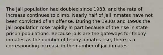 The jail population had doubled since 1983, and the rate of increase continues to climb. Nearly half of jail inmates have not been convicted of an offense. During the 1980s and 1990s the jail population rose rapidly in part because of the rise in state prison populations. Because jails are the gateways for felony inmates as the number of felony inmates rise, there is a corresponding increase in the number of jail inmates.