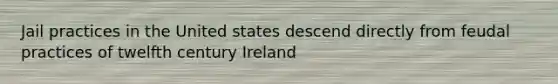 Jail practices in the United states descend directly from feudal practices of twelfth century Ireland