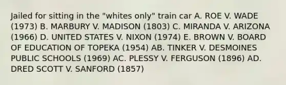 Jailed for sitting in the "whites only" train car A. ROE V. WADE (1973) B. MARBURY V. MADISON (1803) C. MIRANDA V. ARIZONA (1966) D. UNITED STATES V. NIXON (1974) E. BROWN V. BOARD OF EDUCATION OF TOPEKA (1954) AB. TINKER V. DESMOINES PUBLIC SCHOOLS (1969) AC. PLESSY V. FERGUSON (1896) AD. DRED SCOTT V. SANFORD (1857)