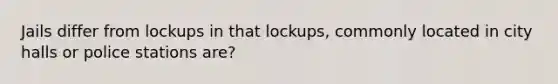 Jails differ from lockups in that lockups, commonly located in city halls or police stations are?