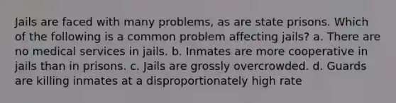 Jails are faced with many problems, as are state prisons. Which of the following is a common problem affecting jails? a. There are no medical services in jails. b. Inmates are more cooperative in jails than in prisons. c. Jails are grossly overcrowded. d. Guards are killing inmates at a disproportionately high rate