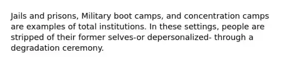 Jails and prisons, Military boot camps, and concentration camps are examples of total institutions. In these settings, people are stripped of their former selves-or depersonalized- through a degradation ceremony.