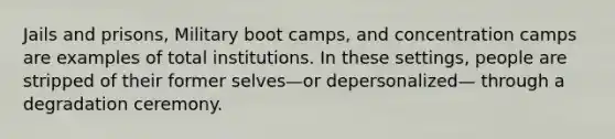 Jails and prisons, Military boot camps, and concentration camps are examples of total institutions. In these settings, people are stripped of their former selves—or depersonalized— through a degradation ceremony.