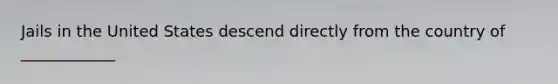 ​Jails in the United States descend directly from the country of ____________