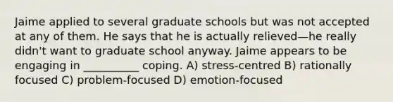 Jaime applied to several graduate schools but was not accepted at any of them. He says that he is actually relieved—he really didn't want to graduate school anyway. Jaime appears to be engaging in __________ coping. A) stress-centred B) rationally focused C) problem-focused D) emotion-focused