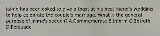 Jaime has been asked to give a toast at his best friend's wedding to help celebrate the couple's marriage. What is the general purpose of Jaime's speech? A.Commemorate B.Inform C.Betroth D.Persuade