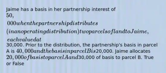 Jaime has a basis in her partnership interest of 50,000 when the partnership distributes (in an operating distribution) two parcels of land to Jaime, each valued at30,000. Prior to the distribution, the partnership's basis in parcel A is 40,000 and the basis in parcel B is20,000. Jaime allocates 20,000 of basis to parcel A and30,000 of basis to parcel B. True or False