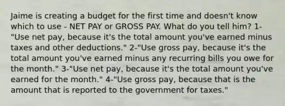 Jaime is creating a budget for the first time and doesn't know which to use - NET PAY or GROSS PAY. What do you tell him? 1-"Use net pay, because it's the total amount you've earned minus taxes and other deductions." 2-"Use gross pay, because it's the total amount you've earned minus any recurring bills you owe for the month." 3-"Use net pay, because it's the total amount you've earned for the month." 4-"Use gross pay, because that is the amount that is reported to the government for taxes."