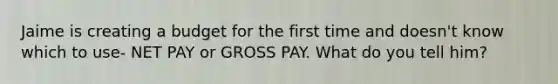 Jaime is creating a budget for the first time and doesn't know which to use- NET PAY or GROSS PAY. What do you tell him?