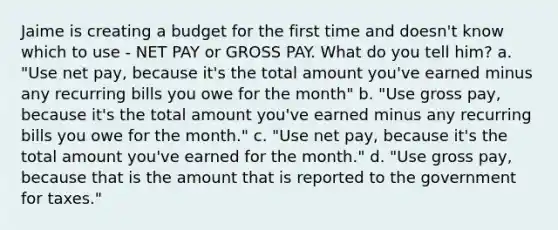 Jaime is creating a budget for the first time and doesn't know which to use - NET PAY or GROSS PAY. What do you tell him? a. "Use net pay, because it's the total amount you've earned minus any recurring bills you owe for the month" b. "Use gross pay, because it's the total amount you've earned minus any recurring bills you owe for the month." c. "Use net pay, because it's the total amount you've earned for the month." d. "Use gross pay, because that is the amount that is reported to the government for taxes."