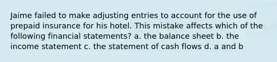 Jaime failed to make adjusting entries to account for the use of prepaid insurance for his hotel. This mistake affects which of the following financial statements? a. the balance sheet b. the income statement c. the statement of cash flows d. a and b