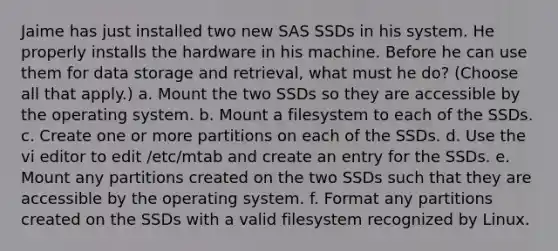 Jaime has just installed two new SAS SSDs in his system. He properly installs the hardware in his machine. Before he can use them for data storage and retrieval, what must he do? (Choose all that apply.) a. Mount the two SSDs so they are accessible by the operating system. b. Mount a filesystem to each of the SSDs. c. Create one or more partitions on each of the SSDs. d. Use the vi editor to edit /etc/mtab and create an entry for the SSDs. e. Mount any partitions created on the two SSDs such that they are accessible by the operating system. f. Format any partitions created on the SSDs with a valid filesystem recognized by Linux.