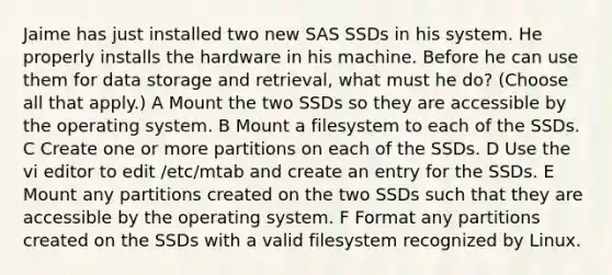 Jaime has just installed two new SAS SSDs in his system. He properly installs the hardware in his machine. Before he can use them for data storage and retrieval, what must he do? (Choose all that apply.) A Mount the two SSDs so they are accessible by the operating system. B Mount a filesystem to each of the SSDs. C Create one or more partitions on each of the SSDs. D Use the vi editor to edit /etc/mtab and create an entry for the SSDs. E Mount any partitions created on the two SSDs such that they are accessible by the operating system. F Format any partitions created on the SSDs with a valid filesystem recognized by Linux.