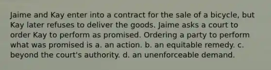 Jaime and Kay enter into a contract for the sale of a bicycle, but Kay later refuses to deliver the goods. Jaime asks a court to order Kay to perform as promised. Ordering a party to perform what was promised is a. an action. b. an equitable remedy. c. beyond the court's authority. d. an unenforceable demand.