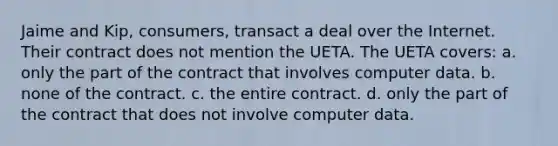 Jaime and Kip, consumers, transact a deal over the Internet. Their contract does not mention the UETA. The UETA covers: a. only the part of the contract that involves computer data. b. none of the contract. c. the entire contract. d. only the part of the contract that does not involve computer data.