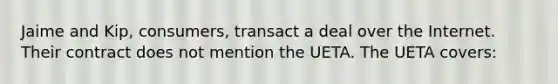 Jaime and Kip, consumers, transact a deal over the Internet. Their contract does not mention the UETA. The UETA covers: