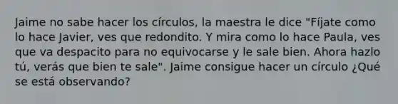 ​​Jaime no sabe hacer los círculos, la maestra le dice "Fíjate como lo hace Javier, ves que redondito. Y mira como lo hace Paula, ves que va despacito para no equivocarse y le sale bien. Ahora hazlo tú, verás que bien te sale". Jaime consigue hacer un círculo ¿Qué se está observando?