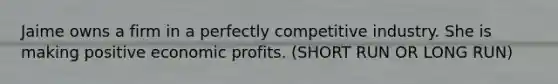 Jaime owns a firm in a perfectly competitive industry. She is making positive economic profits. (SHORT RUN OR LONG RUN)