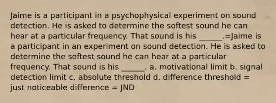 Jaime is a participant in a psychophysical experiment on sound detection. He is asked to determine the softest sound he can hear at a particular frequency. That sound is his ______.=Jaime is a participant in an experiment on sound detection. He is asked to determine the softest sound he can hear at a particular frequency. That sound is his ______. a. motivational limit b. signal detection limit c. absolute threshold d. difference threshold = just noticeable difference = JND