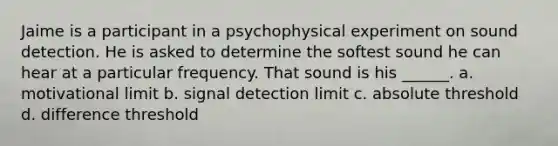 Jaime is a participant in a psychophysical experiment on sound detection. He is asked to determine the softest sound he can hear at a particular frequency. That sound is his ______. a. motivational limit b. signal detection limit c. absolute threshold d. difference threshold