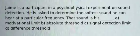 Jaime is a participant in a psychophysical experiment on sound detection. He is asked to determine the softest sound he can hear at a particular frequency. That sound is his ______. a) motivational limit b) absolute threshold c) signal detection limit d) difference threshold