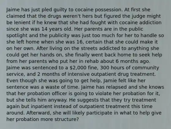 Jaime has just pled guilty to cocaine possession. At first she claimed that the drugs weren't hers but figured the judge might be lenient if he knew that she had fought with cocaine addiction since she was 14 years old. Her parents are in the public spotlight and the publicity was just too much for her to handle so she left home when she was 16, certain that she could make it on her own. After living on the streets addicted to anything she could get her hands on, she finally went back home to seek help from her parents who put her in rehab about 6 months ago. Jaime was sentenced to a 2,000 fine, 300 hours of community service, and 2 months of intensive outpatient drug treatment. Even though she was going to get help, Jamie felt like her sentence was a waste of time. Jaime has relapsed and she knows that her probation officer is going to violate her probation for it, but she tells him anyway. He suggests that they try treatment again but inpatient instead of outpatient treatment this time around. Afterward, she will likely participate in what to help give her probation more structure?