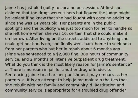 Jaime has just pled guilty to cocaine possession. At first she claimed that the drugs weren't hers but figured the judge might be lenient if he knew that she had fought with cocaine addiction since she was 14 years old. Her parents are in the public spotlight and the publicity was just too much for her to handle so she left home when she was 16, certain that she could make it on her own. After living on the streets addicted to anything she could get her hands on, she finally went back home to seek help from her parents who put her in rehab about 6 months ago. Jaime was sentenced to a 2,000 fine, 300 hours of community service, and 2 months of intensive outpatient drug treatment. What do you think is the most likely reason for Jaime's sentence? a. There is no room in jail for another drug offender. b. Sentencing Jaime to a harsher punishment may embarrass her parents. c. It is an attempt to help Jaime maintain the ties that she rebuilt with her family and community. d. Restitution and community service is appropriate for a troubled drug offender.