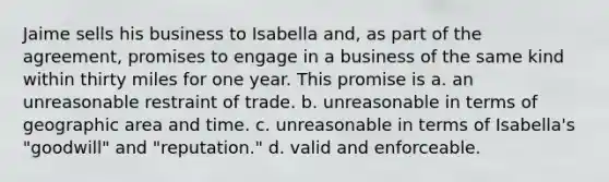 Jaime sells his business to Isabella and, as part of the agreement, promises to engage in a business of the same kind within thirty miles for one year. This promise is a. an unreasonable restraint of trade. b. unreasonable in terms of geographic area and time. c. unreasonable in terms of Isabella's "goodwill" and "reputation." d. valid and enforceable.