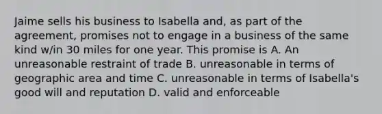 Jaime sells his business to Isabella and, as part of the agreement, promises not to engage in a business of the same kind w/in 30 miles for one year. This promise is A. An unreasonable restraint of trade B. unreasonable in terms of geographic area and time C. unreasonable in terms of Isabella's good will and reputation D. valid and enforceable