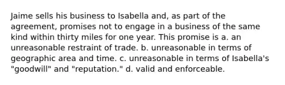 Jaime sells his business to Isabella and, as part of the agreement, promises not to engage in a business of the same kind within thirty miles for one year. This promise is a. an unreasonable restraint of trade. b. unreasonable in terms of geographic area and time. c. unreasonable in terms of Isabella's "goodwill" and "reputation." d. valid and enforceable.