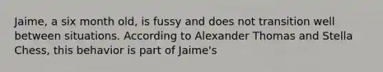 Jaime, a six month old, is fussy and does not transition well between situations. According to Alexander Thomas and Stella Chess, this behavior is part of Jaime's