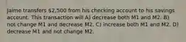 Jaime transfers 2,500 from his checking account to his savings account. This transaction will A) decrease both M1 and M2. B) not change M1 and decrease M2. C) increase both M1 and M2. D) decrease M1 and not change M2.