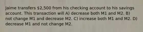 Jaime transfers 2,500 from his checking account to his savings account. This transaction will A) decrease both M1 and M2. B) not change M1 and decrease M2. C) increase both M1 and M2. D) decrease M1 and not change M2.