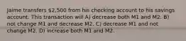 Jaime transfers 2,500 from his checking account to his savings account. This transaction will A) decrease both M1 and M2. B) not change M1 and decrease M2. C) decrease M1 and not change M2. D) increase both M1 and M2.