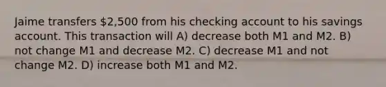 Jaime transfers 2,500 from his checking account to his savings account. This transaction will A) decrease both M1 and M2. B) not change M1 and decrease M2. C) decrease M1 and not change M2. D) increase both M1 and M2.