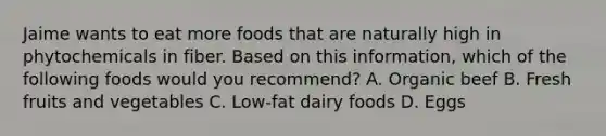 Jaime wants to eat more foods that are naturally high in phytochemicals in fiber. Based on this information, which of the following foods would you recommend? A. Organic beef B. Fresh fruits and vegetables C. Low-fat dairy foods D. Eggs