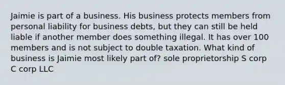 Jaimie is part of a business. His business protects members from personal liability for business debts, but they can still be held liable if another member does something illegal. It has over 100 members and is not subject to double taxation. What kind of business is Jaimie most likely part of? sole proprietorship S corp C corp LLC